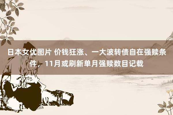 日本女优图片 价钱狂涨、一大波转债自在强赎条件，11月或刷新单月强赎数目记载