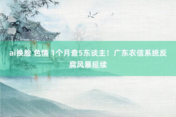 ai换脸 色情 1个月查5东谈主！广东农信系统反腐风暴延续