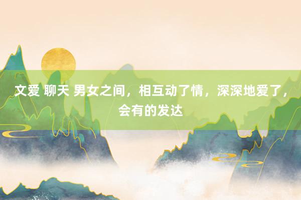 文爱 聊天 男女之间，相互动了情，深深地爱了，会有的发达