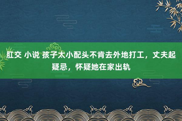 肛交 小说 孩子太小配头不肯去外地打工，丈夫起疑忌，怀疑她在家出轨