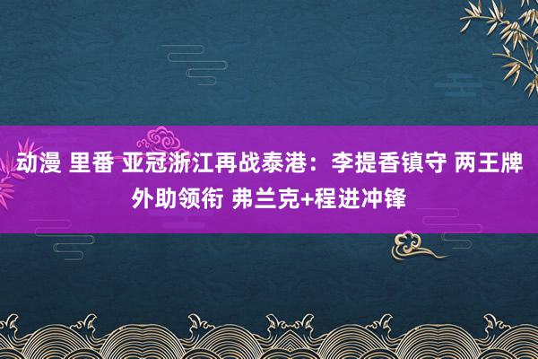 动漫 里番 亚冠浙江再战泰港：李提香镇守 两王牌外助领衔 弗兰克+程进冲锋