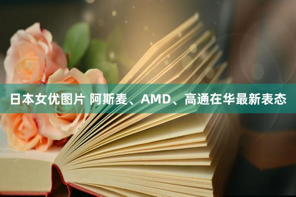 日本女优图片 阿斯麦、AMD、高通在华最新表态