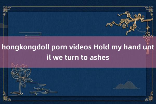 hongkongdoll porn videos Hold my hand until we turn to ashes