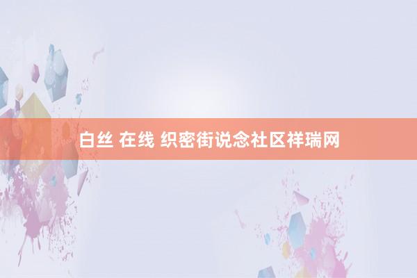 白丝 在线 织密街说念社区祥瑞网