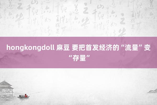 hongkongdoll 麻豆 要把首发经济的“流量”变“存量”