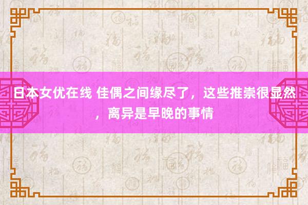 日本女优在线 佳偶之间缘尽了，这些推崇很显然，离异是早晚的事情