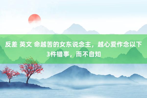 反差 英文 命越苦的女东说念主，越心爱作念以下3件错事，而不自知