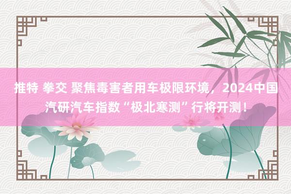 推特 拳交 聚焦毒害者用车极限环境，2024中国汽研汽车指数“极北寒测”行将开测！