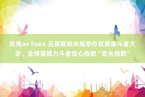 在线av hsex 五菱联袂央视举办致意奋斗者大会，全球首竭力斗者信心指数“宏光指数”