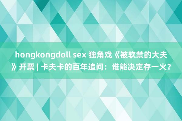 hongkongdoll sex 独角戏《被软禁的大夫》开票 | 卡夫卡的百年追问：谁能决定存一火？