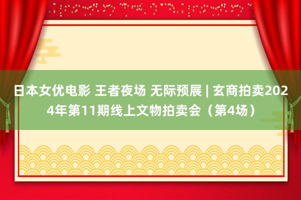 日本女优电影 王者夜场 无际预展 | 玄商拍卖2024年第11期线上文物拍卖会（第4场）