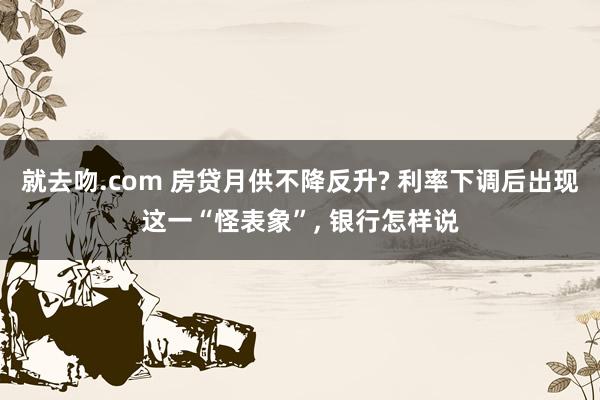 就去吻.com 房贷月供不降反升? 利率下调后出现这一“怪表象”， 银行怎样说