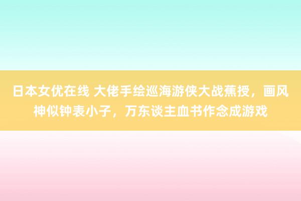 日本女优在线 大佬手绘巡海游侠大战蕉授，画风神似钟表小子，万东谈主血书作念成游戏