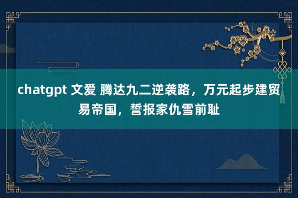 chatgpt 文爱 腾达九二逆袭路，万元起步建贸易帝国，誓报家仇雪前耻