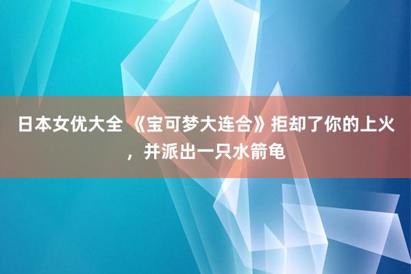 日本女优大全 《宝可梦大连合》拒却了你的上火，并派出一只水箭龟