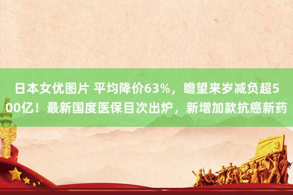 日本女优图片 平均降价63%，瞻望来岁减负超500亿！最新国度医保目次出炉，新增加款抗癌新药