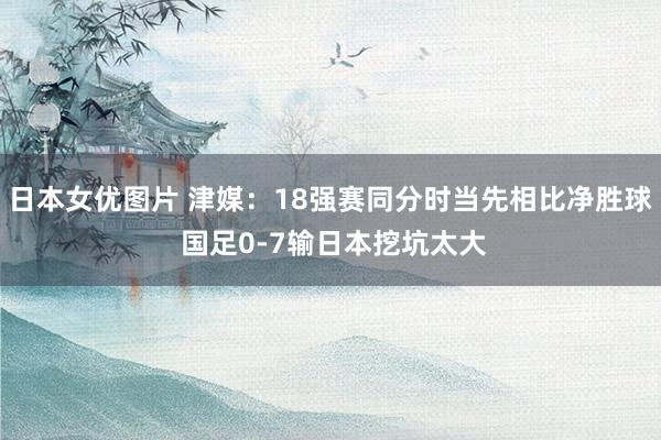 日本女优图片 津媒：18强赛同分时当先相比净胜球 国足0-7输日本挖坑太大