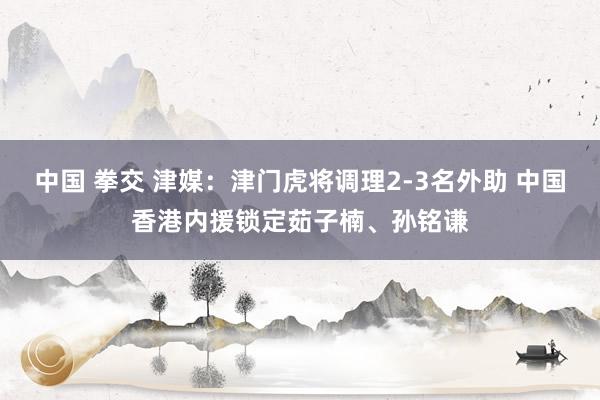 中国 拳交 津媒：津门虎将调理2-3名外助 中国香港内援锁定茹子楠、孙铭谦