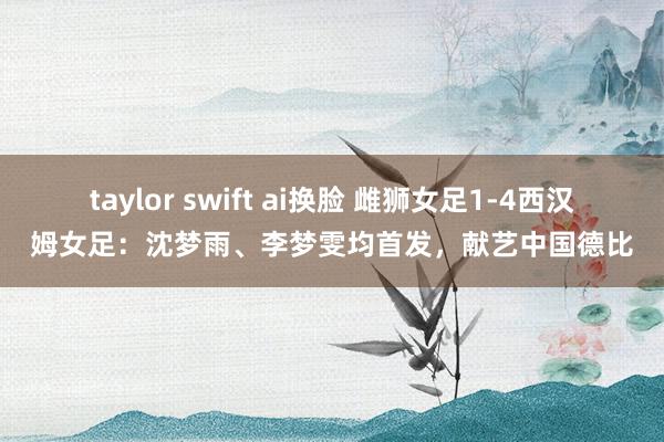 taylor swift ai换脸 雌狮女足1-4西汉姆女足：沈梦雨、李梦雯均首发，献艺中国德比