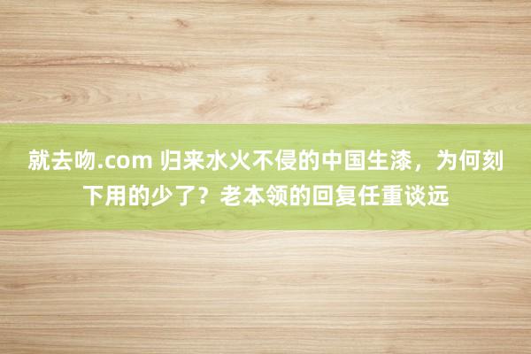 就去吻.com 归来水火不侵的中国生漆，为何刻下用的少了？老本领的回复任重谈远