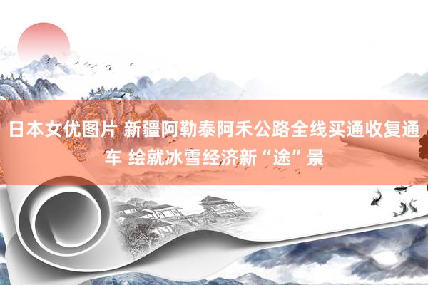 日本女优图片 新疆阿勒泰阿禾公路全线买通收复通车 绘就冰雪经济新“途”景