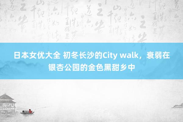 日本女优大全 初冬长沙的City walk，衰弱在银杏公园的金色黑甜乡中