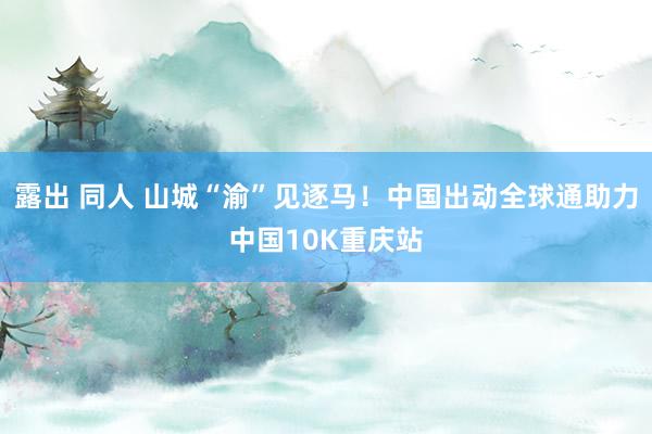 露出 同人 山城“渝”见逐马！中国出动全球通助力中国10K重庆站