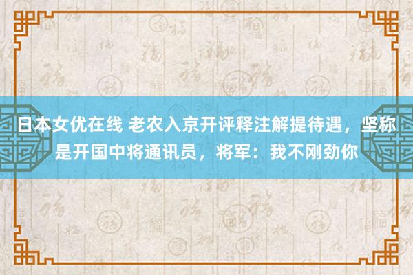 日本女优在线 老农入京开评释注解提待遇，坚称是开国中将通讯员，将军：我不刚劲你