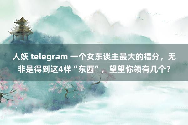 人妖 telegram 一个女东谈主最大的福分，无非是得到这4样“东西”，望望你领有几个？