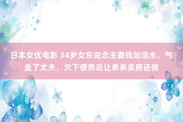 日本女优电影 34岁女东说念主费钱如活水，气走了丈夫，欠下债务后让弟弟卖房还债