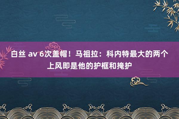 白丝 av 6次盖帽！马祖拉：科内特最大的两个上风即是他的护框和掩护