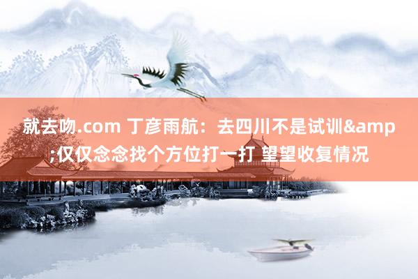 就去吻.com 丁彦雨航：去四川不是试训&仅仅念念找个方位打一打 望望收复情况