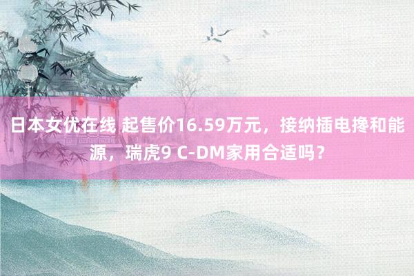 日本女优在线 起售价16.59万元，接纳插电搀和能源，瑞虎9 C-DM家用合适吗？