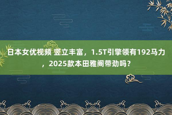 日本女优视频 竖立丰富，1.5T引擎领有192马力，2025款本田雅阁带劲吗？