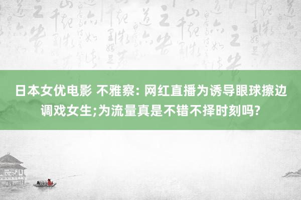 日本女优电影 不雅察: 网红直播为诱导眼球擦边调戏女生;为流量真是不错不择时刻吗?