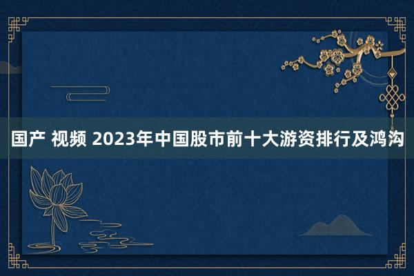 国产 视频 2023年中国股市前十大游资排行及鸿沟