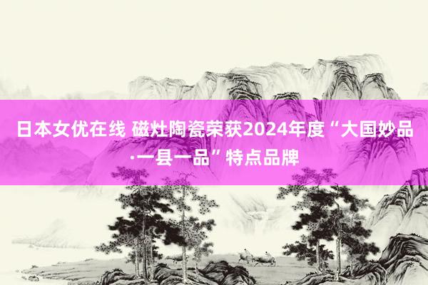 日本女优在线 磁灶陶瓷荣获2024年度“大国妙品·一县一品”特点品牌