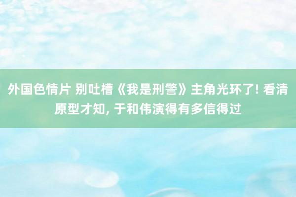 外国色情片 别吐槽《我是刑警》主角光环了! 看清原型才知， 于和伟演得有多信得过