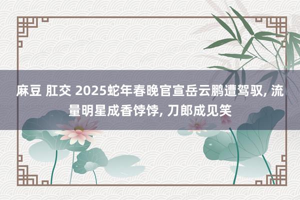 麻豆 肛交 2025蛇年春晚官宣岳云鹏遭驾驭， 流量明星成香饽饽， 刀郎成见笑