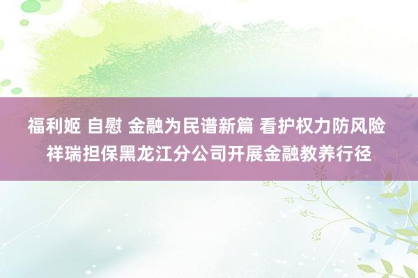 福利姬 自慰 金融为民谱新篇 看护权力防风险 祥瑞担保黑龙江分公司开展金融教养行径