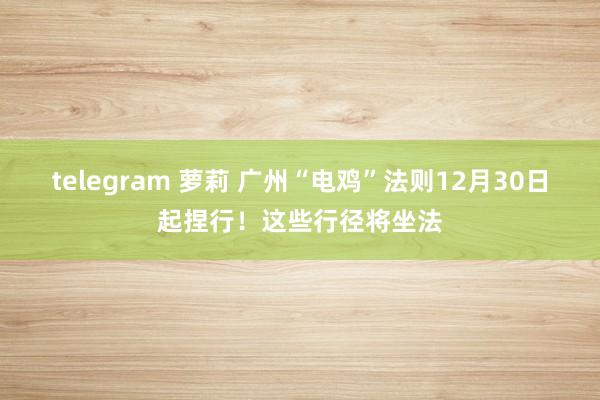 telegram 萝莉 广州“电鸡”法则12月30日起捏行！这些行径将坐法