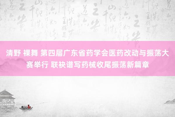 清野 裸舞 第四届广东省药学会医药改动与振荡大赛举行 联袂谱写药械收尾振荡新篇章