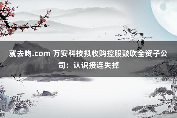 就去吻.com 万安科技拟收购控股鼓吹全资子公司：认识接连失掉