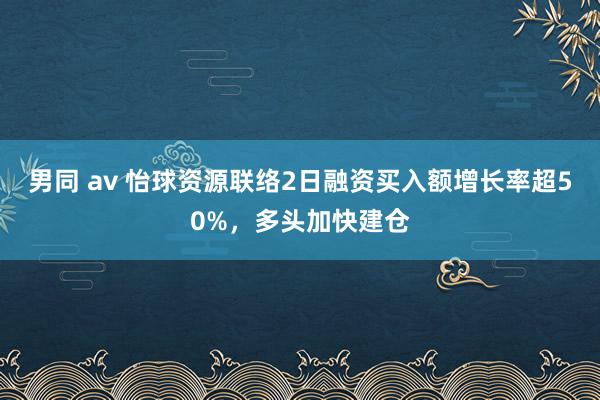 男同 av 怡球资源联络2日融资买入额增长率超50%，多头加快建仓