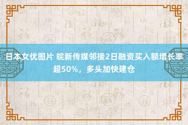 日本女优图片 皖新传媒邻接2日融资买入额增长率超50%，多头加快建仓