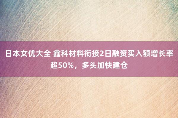 日本女优大全 鑫科材料衔接2日融资买入额增长率超50%，多头加快建仓