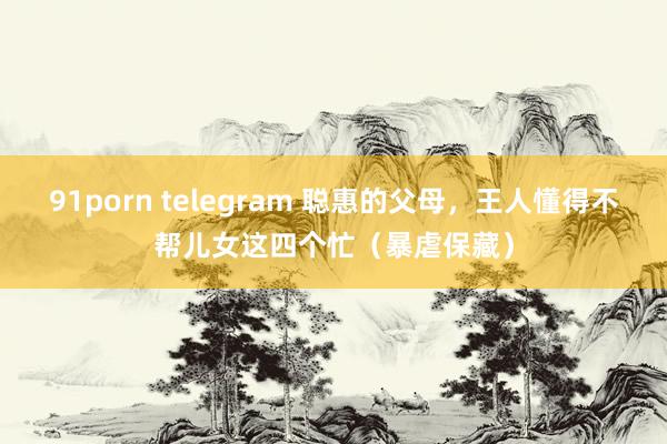 91porn telegram 聪惠的父母，王人懂得不帮儿女这四个忙（暴虐保藏）