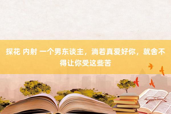 探花 内射 一个男东谈主，淌若真爱好你，就舍不得让你受这些苦