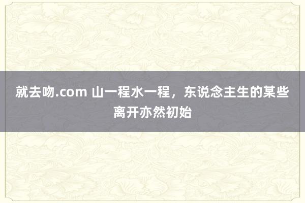 就去吻.com 山一程水一程，东说念主生的某些离开亦然初始