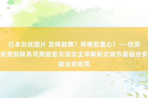 日本女优图片 怎样鼓舞？有哪些重心？——住房城乡拓荒部联系司局致密东说念主详解新式城市基础治安拓荒